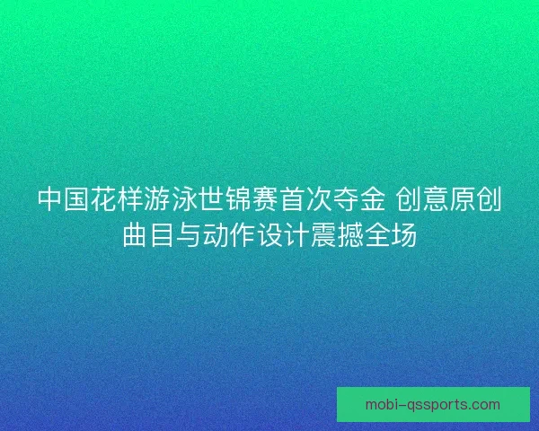 中国花样游泳世锦赛首次夺金 创意原创曲目与动作设计震撼全场 中国花样游泳世锦赛首次夺金 创意原创曲目与动作设计震撼全场