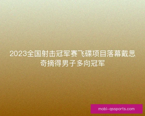2023全国射击冠军赛飞碟项目落幕戴思奇摘得男子多向冠军