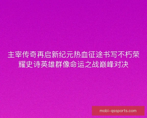 主宰传奇再启新纪元热血征途书写不朽荣耀史诗英雄群像命运之战巅峰对决