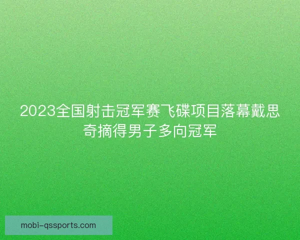 2023全国射击冠军赛飞碟项目落幕戴思奇摘得男子多向冠军