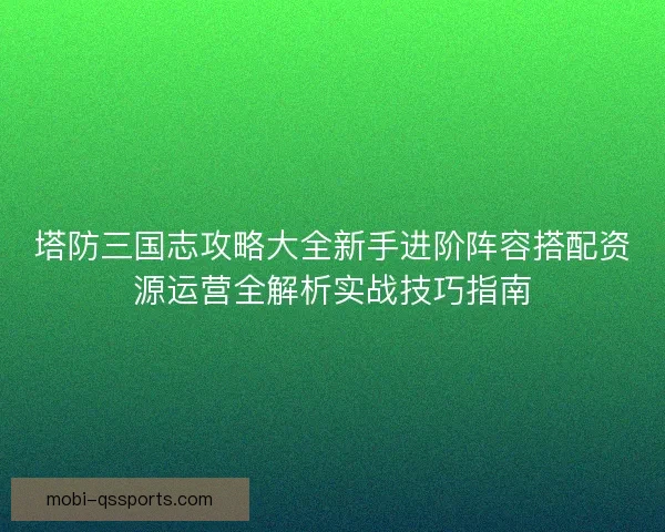 塔防三国志攻略大全新手进阶阵容搭配资源运营全解析实战技巧指南