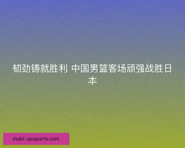 韧劲铸就胜利 中国男篮客场顽强战胜日本 韧劲铸就胜利 中国男篮客场顽强战胜日本
