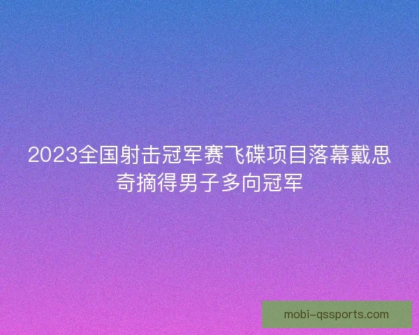 2023全国射击冠军赛飞碟项目落幕戴思奇摘得男子多向冠军 2023全国射击冠军赛飞碟项目落幕戴思奇摘得男子多向冠军